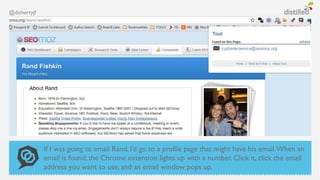 @dohertyjf




             If I was going to email Rand, I’d go to a profile page that might have his email. When an
             email is found, the Chrome extension lights up with a number. Click it, click the email
             address you want to use, and an email window pops up.
 