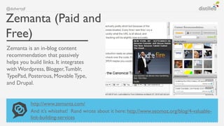 @dohertyjf


Zemanta (Paid and
Free)
Zemanta is an in-blog content
recommendation that passively
helps you build links. It integrates
with Wordpress, Blogger, Tumblr,
TypePad, Posterous, Movable Type,
and Drupal.


             http://www.zemanta.com/
             And it’s whitehat! Rand wrote about it here: http://www.seomoz.org/blog/4-valuable-
             link-building-services
 