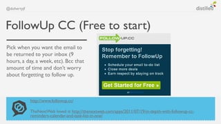 @dohertyjf



FollowUp CC (Free to start)
Pick when you want the email to
be returned to your inbox (9
hours, a day, a week, etc). Bcc that
amount of time and don’t worry
about forgetting to follow up.



             http://www.followup.cc/

             TheNextWeb loved it: http://thenextweb.com/apps/2011/07/19/in-depth-with-followup-cc-
             reminders-calendar-and-task-list-in-one/
 