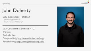 @dohertyjf



John Doherty
SEO Consultant – Distilled
  john.doherty@distilled.net
  http://twitter.com/#!/dohertyjf



SEO Consultant at Distilled NYC.
Traveler.
Rock climber.
Company Blog: http://www.distilled.net/blog/
Personal Blog: http://www.johnfdoherty.com/
 