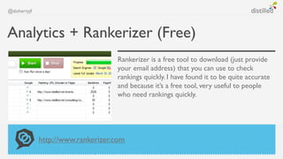 @dohertyjf



Analytics + Rankerizer (Free)
                                   Rankerizer is a free tool to download (just provide
                                   your email address) that you can use to check
                                   rankings quickly. I have found it to be quite accurate
                                   and because it’s a free tool, very useful to people
                                   who need rankings quickly.




             http://www.rankerizer.com
 