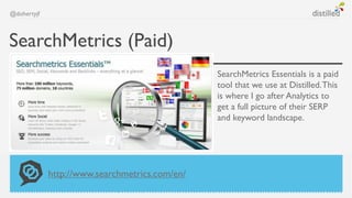 @dohertyjf



SearchMetrics (Paid)
                                                SearchMetrics Essentials is a paid
                                                tool that we use at Distilled. This
                                                is where I go after Analytics to
                                                get a full picture of their SERP
                                                and keyword landscape.




             http://www.searchmetrics.com/en/
 