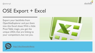 @dohertyjf



OSE Export + Excel
Export your backlinks from
OpenSiteExplorer and put them
into this Excel sheet. With a little
Pivot Table magic, you get the
unique LRDs that are linking to
your competitors, but not you.



             http://dis.tl/exceltrifecta
 