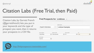 @dohertyjf



Citation Labs (Free Trial, then Paid)
Citation Labs, by Garrett French
(@garrettfrench) lets you put in
your keywords and the type of
prospect you want, then it returns
your prospects in a CSV file.




             http://linkprospector.citationlabs.com/
 