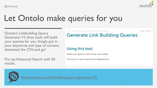 @dohertyjf



Let Ontolo make queries for you
Ontolo’s Linkbuilding Query
Generator V2 (free tool) will build
your queries for you. Simply put in
your keywords and type of content,
download the CSV, and go!

Pro tip: Advanced Search with 50
results.


             http://ontolo.com/link-building-query-generator-V2
 