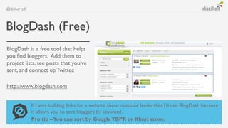 @dohertyjf



BlogDash (Free)
BlogDash is a free tool that helps
you find bloggers. Add them to
project lists, see posts that you’ve
sent, and connect up Twitter.

http://www.blogdash.com


             If I was building links for a website about outdoor leadership, I’d use BlogDash because
             it allows you to sort bloggers by keyword.
             Pro tip – You can sort by Google TBPR or Klout score.
 