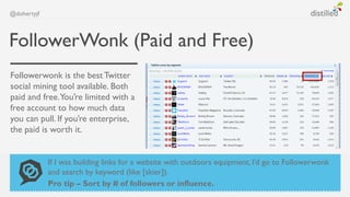 @dohertyjf



FollowerWonk (Paid and Free)
Followerwonk is the best Twitter
social mining tool available. Both
paid and free.You’re limited with a
free account to how much data
you can pull. If you’re enterprise,
the paid is worth it.


             If I was building links for a website with outdoors equipment, I’d go to Followerwonk
             and search by keyword (like [skier]).
             Pro tip – Sort by # of followers or influence.
 