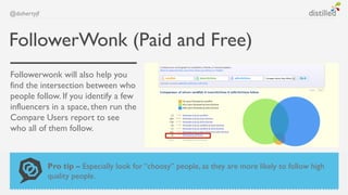 @dohertyjf



FollowerWonk (Paid and Free)
Followerwonk will also help you
find the intersection between who
people follow. If you identify a few
influencers in a space, then run the
Compare Users report to see
who all of them follow.



             Pro tip – Especially look for “choosy” people, as they are more likely to follow high
             quality people.
 