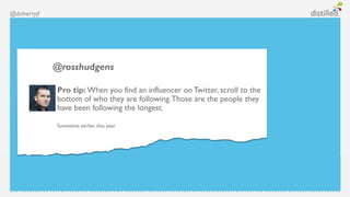 @dohertyjf




             @rosshudgens

             Pro tip: When you find an influencer on Twitter, scroll to the
             bottom of who they are following. Those are the people they
             have been following the longest.

             Sometime earlier this year
 