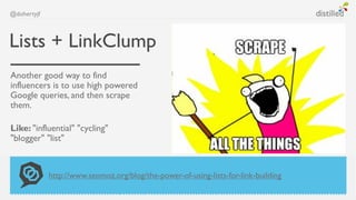 @dohertyjf



Lists + LinkClump
Another good way to find
influencers is to use high powered
Google queries, and then scrape
them.

Like: "influential" "cycling"
"blogger" "list"



             http://www.seomoz.org/blog/the-power-of-using-lists-for-link-building
 