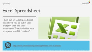 @dohertyjf



Excel Spreadsheet
I built out an Excel spreadsheet
that allows you to put in your
prospect sites and their
information. Then, it divides your
prospects into DA “buckets”.




             http://www.johnfdoherty.com/segmented-link-outreach/
 