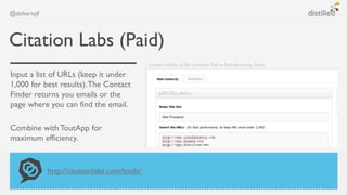 @dohertyjf



Citation Labs (Paid)
Input a list of URLs (keep it under
1,000 for best results). The Contact
Finder returns you emails or the
page where you can find the email.

Combine with ToutApp for
maximum efficiency.


             http://citationlabs.com/tools/
 