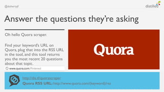 @dohertyjf



Answer the questions they’re asking
Oh hello Quora scraper.

Find your keyword’s URL on
Quora, plug that into the RSS URL
in the tool, and this tool returns
you the most recent 20 questions
about that topic.


             http://dis.tl/quorascraper
             Quora RSS URL: http://www.quora.com/(keyword)/rss
 