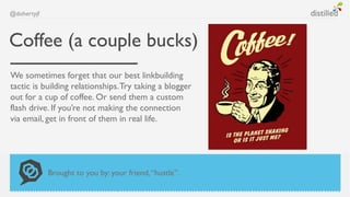 @dohertyjf



Coffee (a couple bucks)
We sometimes forget that our best linkbuilding
tactic is building relationships. Try taking a blogger
out for a cup of coffee. Or send them a custom
flash drive. If you’re not making the connection
via email, get in front of them in real life.




             Brought to you by: your friend, “hustle”.
 