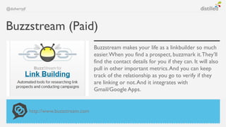 @dohertyjf



Buzzstream (Paid)
                                         Buzzstream makes your life as a linkbuilder so much
                                         easier. When you find a prospect, buzzmark it. They’ll
                                         find the contact details for you if they can. It will also
                                         pull in other important metrics. And you can keep
                                         track of the relationship as you go to verify if they
                                         are linking or not. And it integrates with
                                         Gmail/Google Apps.


             http://www.buzzstream.com
 