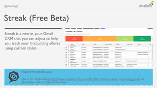 @dohertyjf



Streak (Free Beta)
Streak is a new in-your-Gmail
CRM that you can adjust to help
you track your linkbuilding...