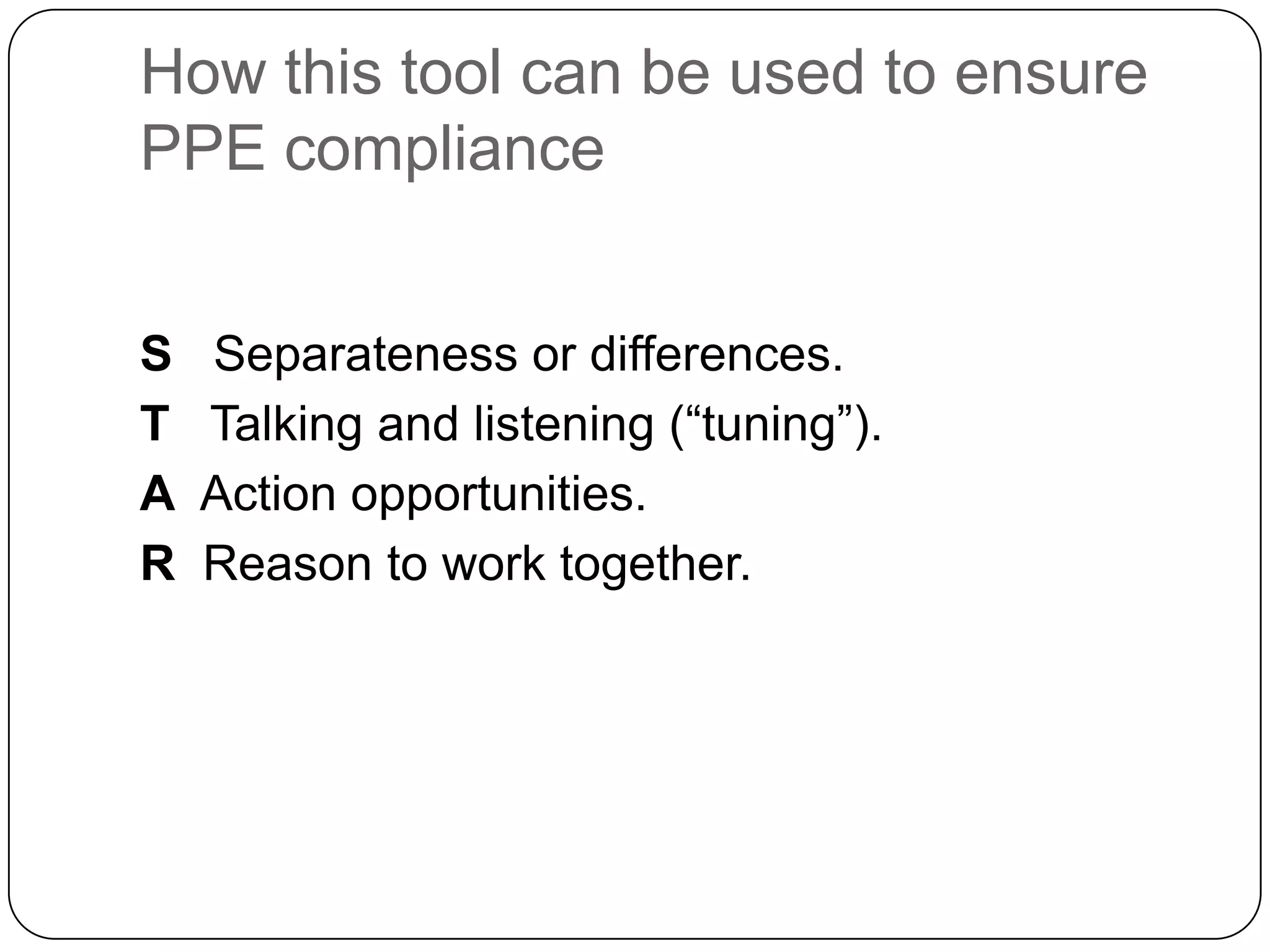 How this tool can be used to ensure
PPE compliance


S   Separateness or differences.
T   Talking and listening (“tuning”).
A   Action opportunities.
R   Reason to work together.
 