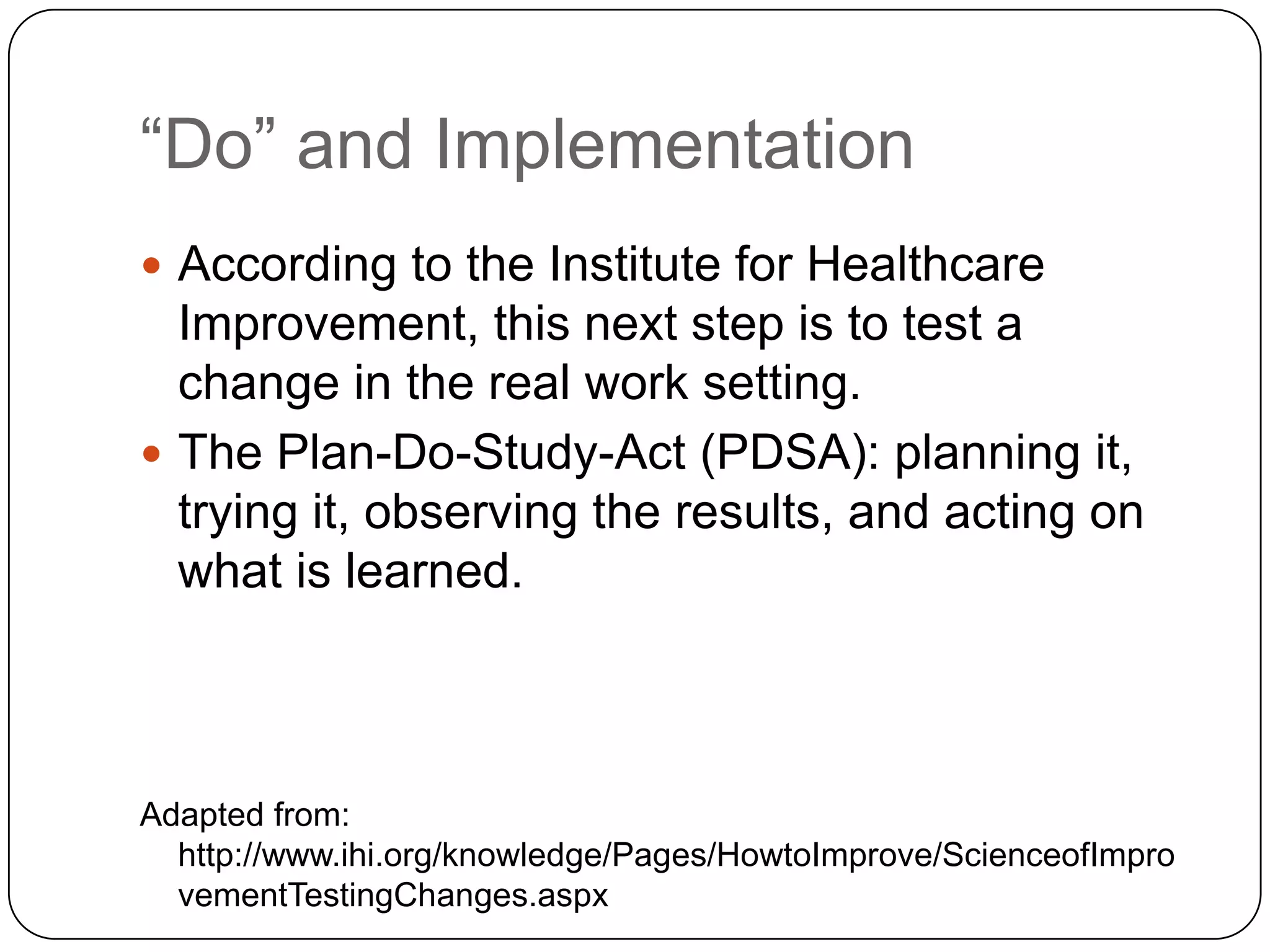 “Do” and Implementation
 According to the Institute for Healthcare
  Improvement, this next step is to test a
  change in the real work setting.
 The Plan-Do-Study-Act (PDSA): planning it,
  trying it, observing the results, and acting on
  what is learned.



Adapted from:
  http://www.ihi.org/knowledge/Pages/HowtoImprove/ScienceofImpro
  vementTestingChanges.aspx
 