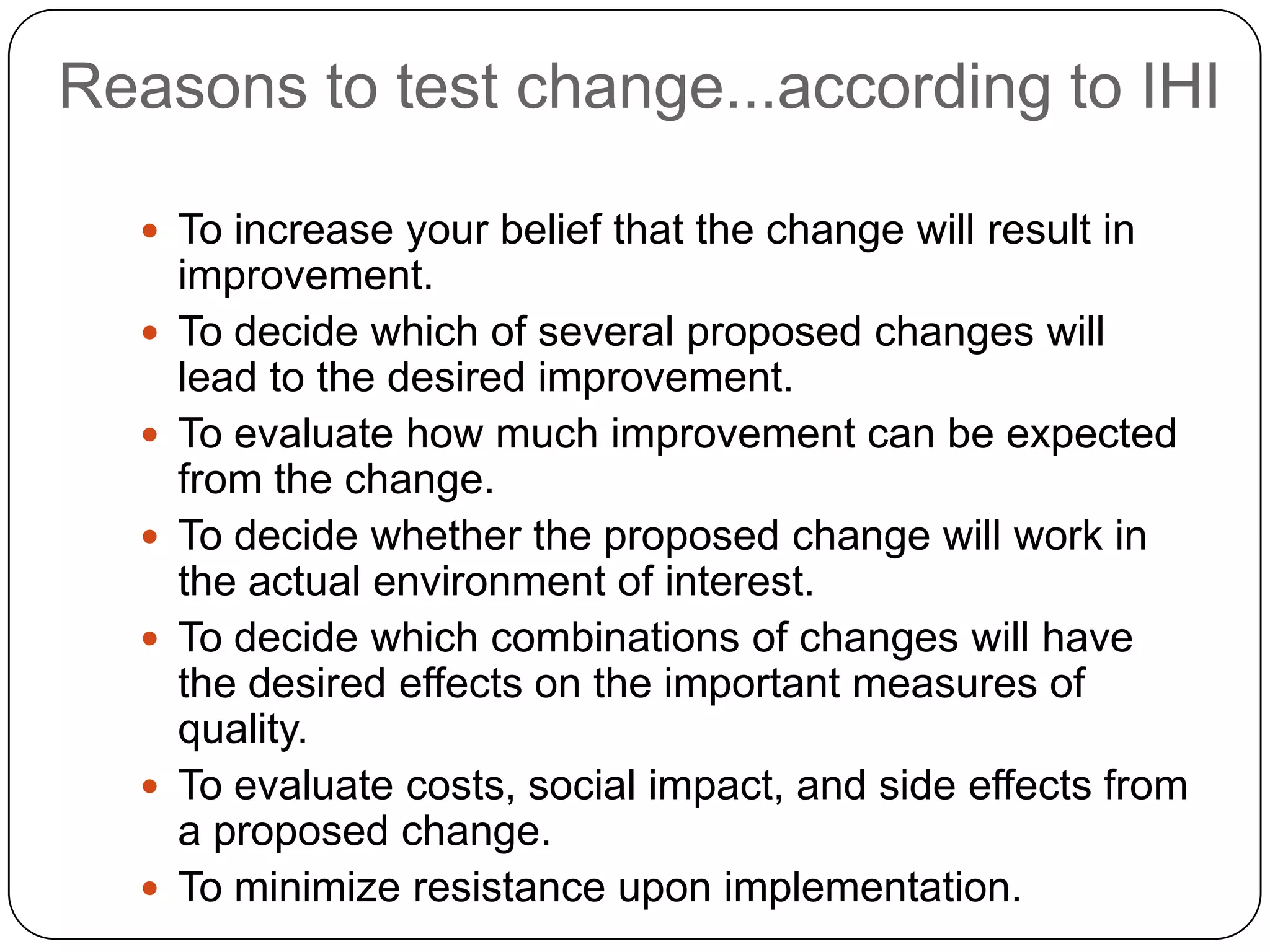Reasons to test change...according to IHI

   To increase your belief that the change will result in
      improvement.
     To decide which of several proposed changes will
      lead to the desired improvement.
     To evaluate how much improvement can be expected
      from the change.
     To decide whether the proposed change will work in
      the actual environment of interest.
     To decide which combinations of changes will have
      the desired effects on the important measures of
      quality.
     To evaluate costs, social impact, and side effects from
      a proposed change.
     To minimize resistance upon implementation.
 