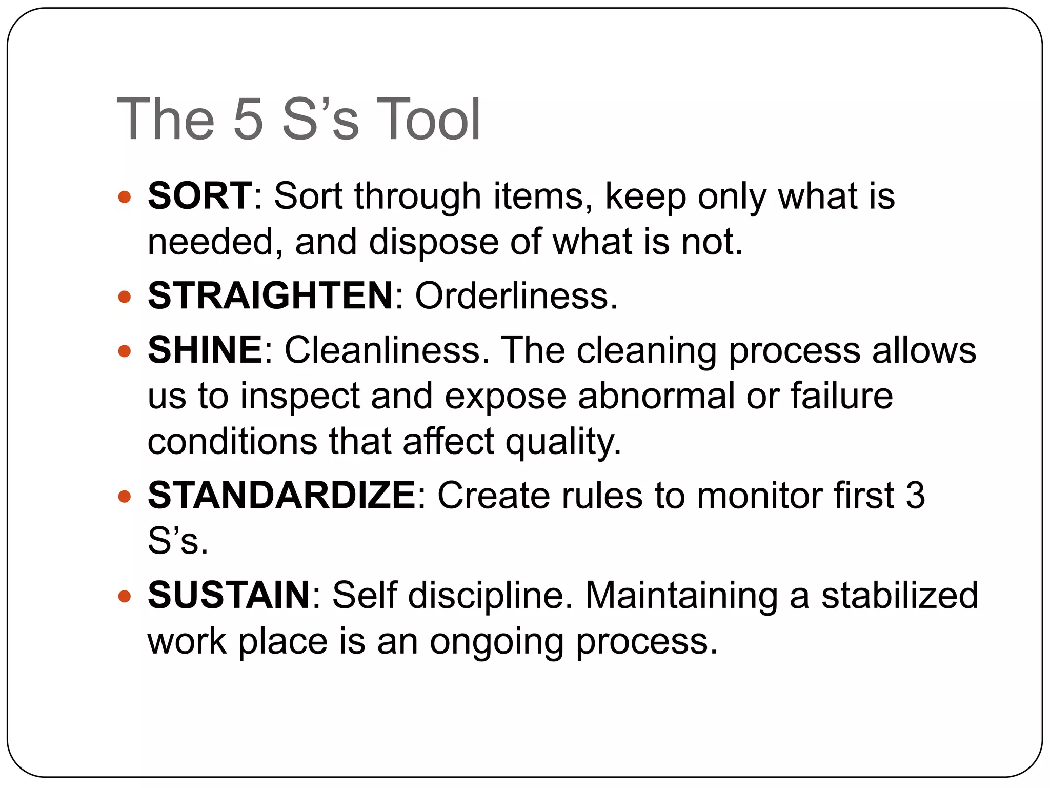 The 5 S’s Tool
 SORT: Sort through items, keep only what is
    needed, and dispose of what is not.
   STRAIGHTEN: Orderliness.
   SHINE: Cleanliness. The cleaning process allows
    us to inspect and expose abnormal or failure
    conditions that affect quality.
   STANDARDIZE: Create rules to monitor first 3
    S’s.
   SUSTAIN: Self discipline. Maintaining a stabilized
    work place is an ongoing process.
 