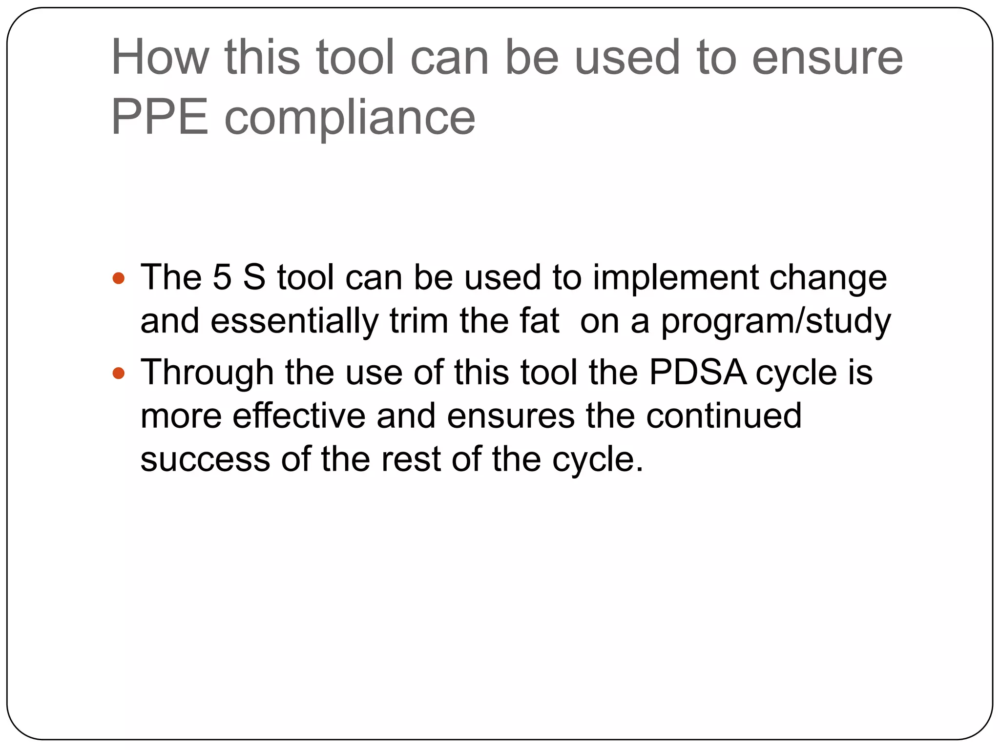 How this tool can be used to ensure
PPE compliance


 The 5 S tool can be used to implement change
  and essentially trim the fat on a program/study
 Through the use of this tool the PDSA cycle is
  more effective and ensures the continued
  success of the rest of the cycle.
 