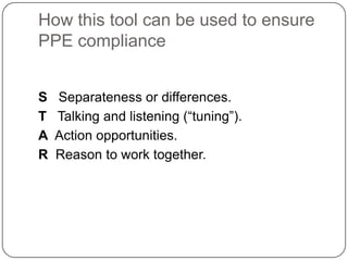 How this tool can be used to ensure
PPE compliance


S   Separateness or differences.
T   Talking and listening (“tuning”).
A   Action opportunities.
R   Reason to work together.
 