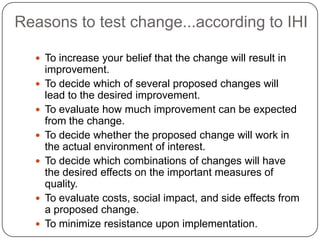 Reasons to test change...according to IHI

   To increase your belief that the change will result in
      improvement.
     To decide which of several proposed changes will
      lead to the desired improvement.
     To evaluate how much improvement can be expected
      from the change.
     To decide whether the proposed change will work in
      the actual environment of interest.
     To decide which combinations of changes will have
      the desired effects on the important measures of
      quality.
     To evaluate costs, social impact, and side effects from
      a proposed change.
     To minimize resistance upon implementation.
 