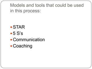 Models and tools that could be used
in this process:


 STAR
 5 S’s
 Communication
 Coaching
 