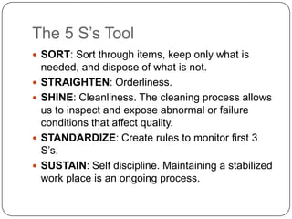 The 5 S’s Tool
 SORT: Sort through items, keep only what is
    needed, and dispose of what is not.
   STRAIGHTEN: Orderliness.
   SHINE: Cleanliness. The cleaning process allows
    us to inspect and expose abnormal or failure
    conditions that affect quality.
   STANDARDIZE: Create rules to monitor first 3
    S’s.
   SUSTAIN: Self discipline. Maintaining a stabilized
    work place is an ongoing process.
 
