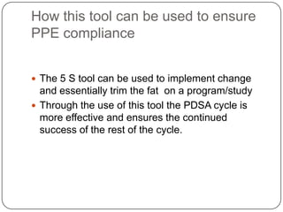 How this tool can be used to ensure
PPE compliance


 The 5 S tool can be used to implement change
  and essentially trim the fat on a program/study
 Through the use of this tool the PDSA cycle is
  more effective and ensures the continued
  success of the rest of the cycle.
 