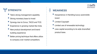 14
STRENGTH
• Tata’s strong management capability
• Strong monetary base to invest
• Synergy due to Corus, TACO and TCS
• Experience in growing market like India
• New product development and brand
building experience
• Better pricing technique that offers utilize
to company over market competitors.
WEAKNESS
• Inexperience in Handling luxury automobile
brand
• Limited Copyright
• Limited use of renewable technology
• Less capital according to its wide diversified
product base.
 