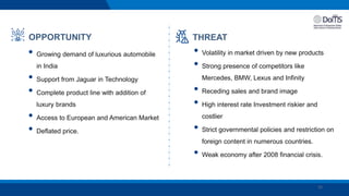 15
OPPORTUNITY
• Growing demand of luxurious automobile
in India
• Support from Jaguar in Technology
• Complete product line with addition of
luxury brands
• Access to European and American Market
• Deflated price.
THREAT
• Volatility in market driven by new products
• Strong presence of competitors like
Mercedes, BMW, Lexus and Infinity
• Receding sales and brand image
• High interest rate Investment riskier and
costlier
• Strict governmental policies and restriction on
foreign content in numerous countries.
• Weak economy after 2008 financial crisis.
 