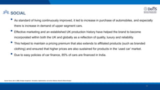 18
SOCIAL
• As standard of living continuously improved, it led to increase in purchase of automobiles, and especially
there is increase in demand of upper segment cars.
• Effective marketing and an established UK production history have helped the brand to become
incorporated within both the UK and globally as a reflection of quality, luxury and reliability.
• This helped to maintain a pricing premium that also extends to affiliated products (such as branded
clothing) and ensured that higher prices are also sustained for products in the ‘used car’ market.
• Due to easy policies of car finance, 85% of cars are financed in India.
Sources: Pearce, John A. (2000). Strategic management : formulation, implementation, and control. Robinson, Richard B. (Richard Braden)
 