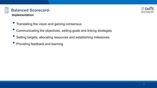 Balanced Scorecard-
Implementation
• Translating the vision and gaining consensus
• Communicating the objectives, setting goals and linking strategies
• Setting targets, allocating resources and establishing milestones
• Providing feedback and learning
24
 