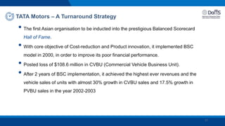 • The first Asian organisation to be inducted into the prestigious Balanced Scorecard
Hall of Fame.
• With core objective of Cost-reduction and Product innovation, it implemented BSC
model in 2000, in order to improve its poor financial performance.
• Posted loss of $108.6 million in CVBU (Commercial Vehicle Business Unit).
• After 2 years of BSC implementation, it achieved the highest ever revenues and the
vehicle sales of units with almost 30% growth in CVBU sales and 17.5% growth in
PVBU sales in the year 2002-2003
TATA Motors – A Turnaround Strategy
27
 