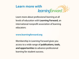 Learn more with
Learn more about professional learning at all
levels of education with Learning Forward, an
international nonprofit association of learning
educators:
www.learningforward.org
Membership in Learning Forward gives you
access to a wide range of publications, tools,
and opportunities to advance professional
learning for student success.
 