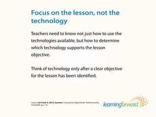 Source: von Frank, V. (2013, Summer). Crossing the Digital Divide. ToolsforLearning
Schools8(4). (p.p. 1-3).
Teachers need to know not just how to use the
technologies available, but how to determine
which technology supports the lesson
objective.
Think of technology only after a clear objective
for the lesson has been identified.
Focus on the lesson, not the
technology
 
