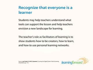Source: von Frank, V. (2013, Summer). Crossing the Digital Divide. ToolsforLearning
Schools8(4). (p.p. 1-3).
Students may help teachers understand what
tools can support the lesson and help teachers
envision a new landscape for learning.
The teacher’s role as facilitators of learning is to
show students how to be creators, how to learn,
and how to use personal learning networks.
Recognize that everyone is a
learner
 