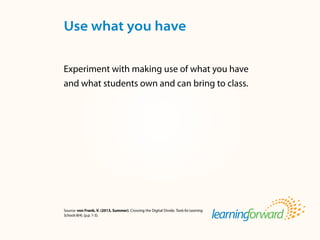 Source: von Frank, V. (2013, Summer). Crossing the Digital Divide. ToolsforLearning
Schools8(4). (p.p. 1-3).
Experiment with making use of what you have
and what students own and can bring to class.
Use what you have
 