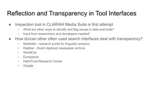 ● Inspection tool in CLARIAH Media Suite is first attempt
○ What are other ways to identify and flag issues in data and tools?
○ Input from researchers and developers needed!
● How do/can other often used search interfaces deal with transparency?
○ Nederlab - research portal for linguistic analysis
○ Delpher - Dutch digitized newspaper archive
○ WorldCat
○ Europeana
○ HathiTrust Research Center
○ Google
Reflection and Transparency in Tool Interfaces
 