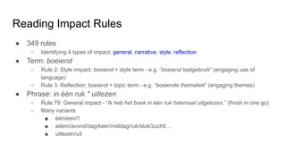 Reading Impact Rules
● 349 rules
○ Identifying 4 types of impact: general, narrative, style, reflection
● Term: boeiend
○ Rule 2: Style impact: boeiend + style term - e.g. “boeiend taalgebruik” (engaging use of
language)
○ Rule 3: Reflection: boeiend + topic term - e.g. “boeiende thematiek” (engaging themes)
● Phrase: in één ruk * uitlezen
○ Rule 79: General impact - “Ik heb het boek in één ruk helemaal uitgelezen.” (finish in one go)
○ Many variants
■ één/een/1
■ adem/avond/dag/keer/middag/ruk/stuk/zucht/...
■ uitlezen/uit
 