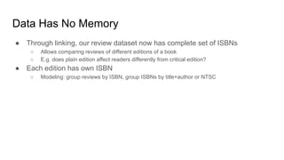 Data Has No Memory
● Through linking, our review dataset now has complete set of ISBNs
○ Allows comparing reviews of different editions of a book
○ E.g. does plain edition affect readers differently from critical edition?
● Each edition has own ISBN
○ Modeling: group reviews by ISBN, group ISBNs by title+author or NTSC
 