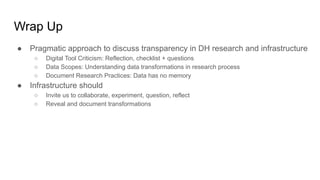 Wrap Up
● Pragmatic approach to discuss transparency in DH research and infrastructure
○ Digital Tool Criticism: Reflection, checklist + questions
○ Data Scopes: Understanding data transformations in research process
○ Document Research Practices: Data has no memory
● Infrastructure should
○ Invite us to collaborate, experiment, question, reflect
○ Reveal and document transformations
 