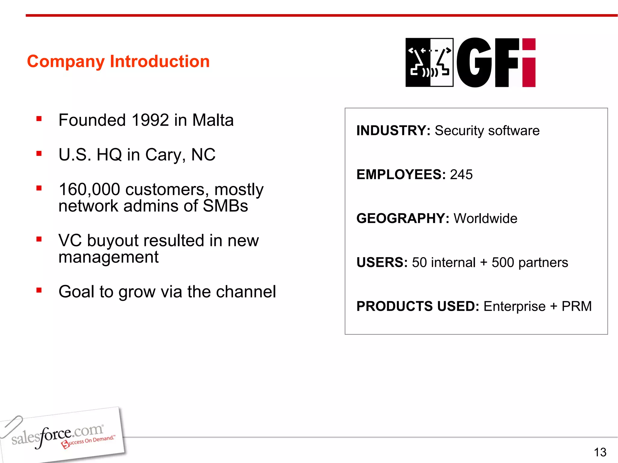 Company Introduction Founded 1992 in Malta U.S. HQ in Cary, NC  160,000 customers, mostly network admins of SMBs VC buyout resulted in new management Goal to grow via the channel INDUSTRY:  Security software EMPLOYEES:  245 GEOGRAPHY:  Worldwide PRODUCTS USED:  Enterprise + PRM USERS:  50 internal + 500 partners 