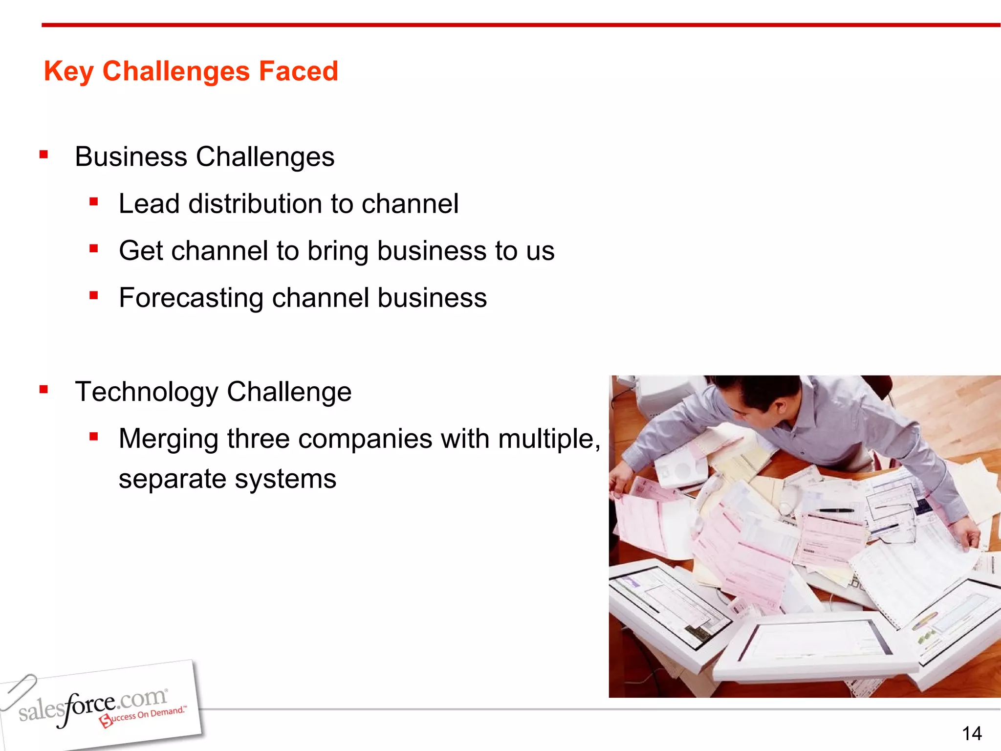Key Challenges Faced Business Challenges Lead distribution to channel Get channel to bring business to us Forecasting channel business Technology Challenge Merging three companies with multiple, separate systems 