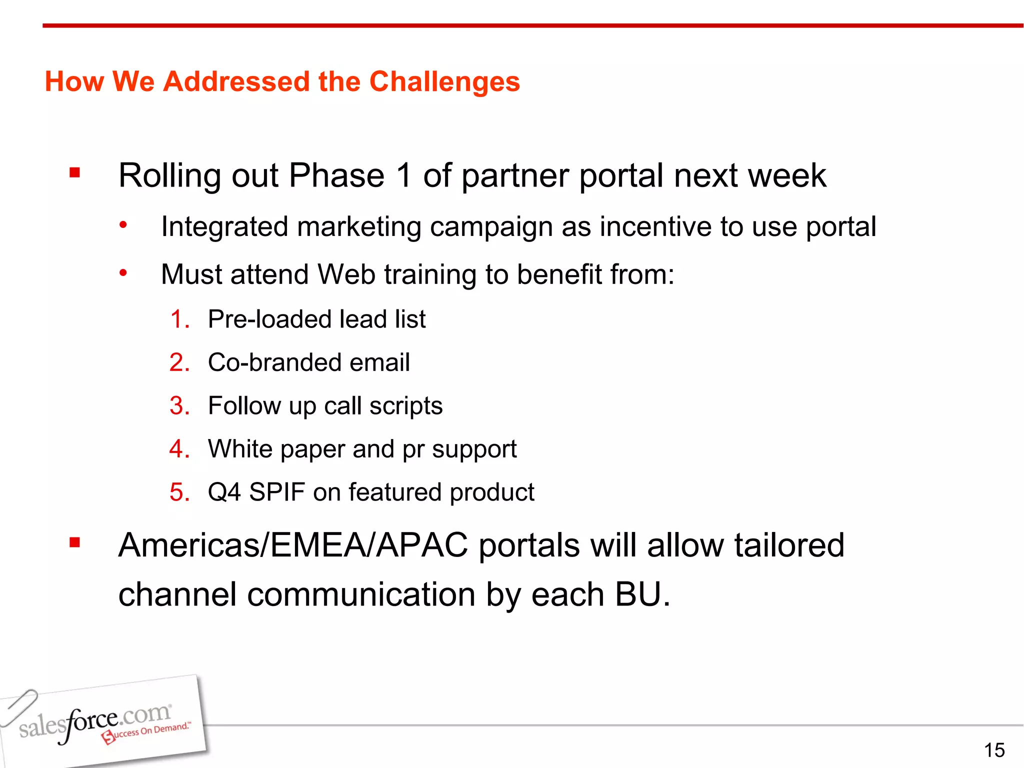 How We Addressed the Challenges   Rolling out Phase 1 of partner portal next week Integrated marketing campaign as incentive to use portal Must attend Web training to benefit from: Pre-loaded lead list Co-branded email Follow up call scripts White paper and pr support Q4 SPIF on featured product Americas/EMEA/APAC portals will allow tailored channel communication by each BU. 