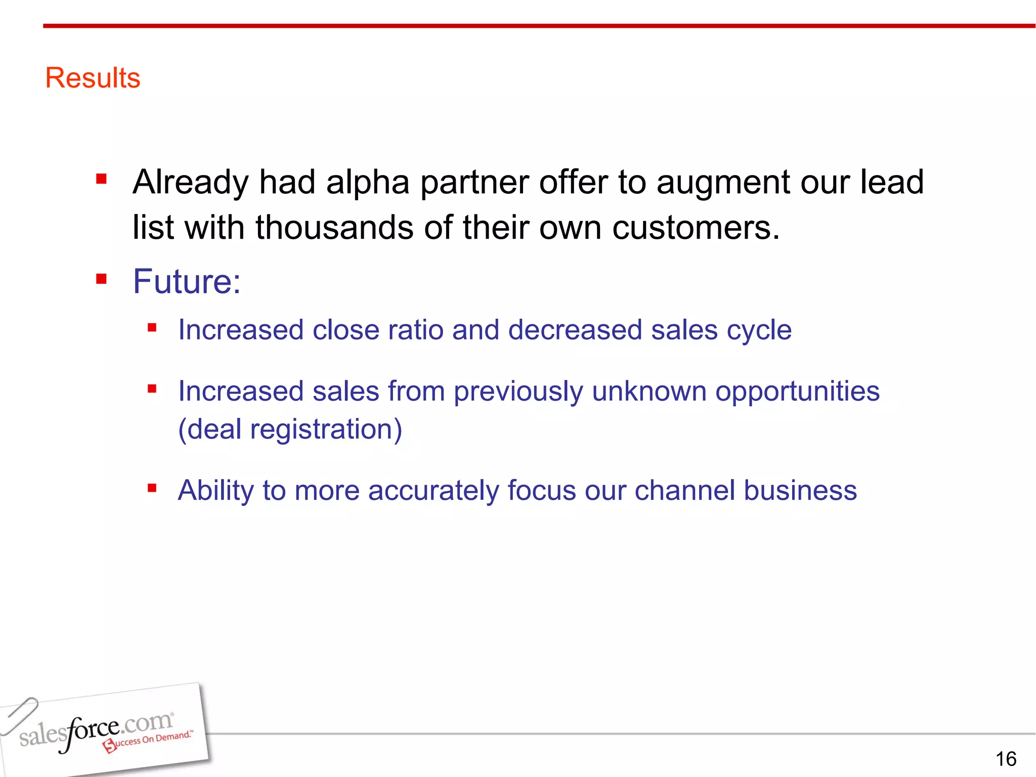 Already had alpha partner offer to augment our lead list with thousands of their own customers. Future: Increased close ratio and decreased sales cycle  Increased sales from previously unknown opportunities (deal registration) Ability to more accurately focus our channel business Results 