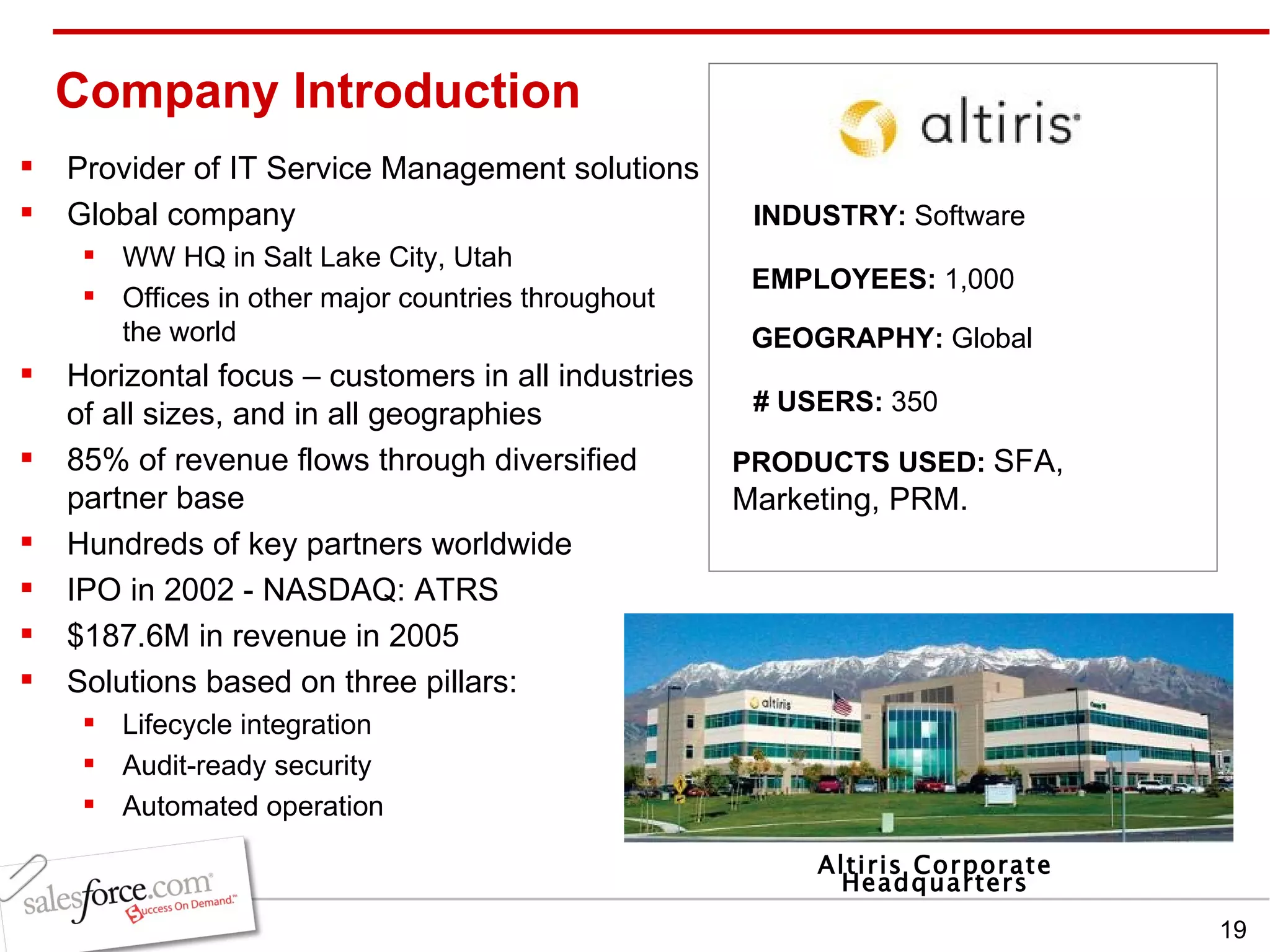 Company Introduction Provider of IT Service Management solutions Global company WW HQ in Salt Lake City, Utah Offices in other major countries throughout the world Horizontal focus – customers in all industries of all sizes, and in all geographies 85% of revenue flows through diversified partner base Hundreds of key partners worldwide IPO in 2002 - NASDAQ: ATRS $187.6M in revenue in 2005 Solutions based on three pillars: Lifecycle integration Audit-ready security Automated operation INDUSTRY:  Software EMPLOYEES:  1,000 GEOGRAPHY:  Global PRODUCTS USED:  SFA, Marketing, PRM. # USERS:  350 Altiris Corporate Headquarters 