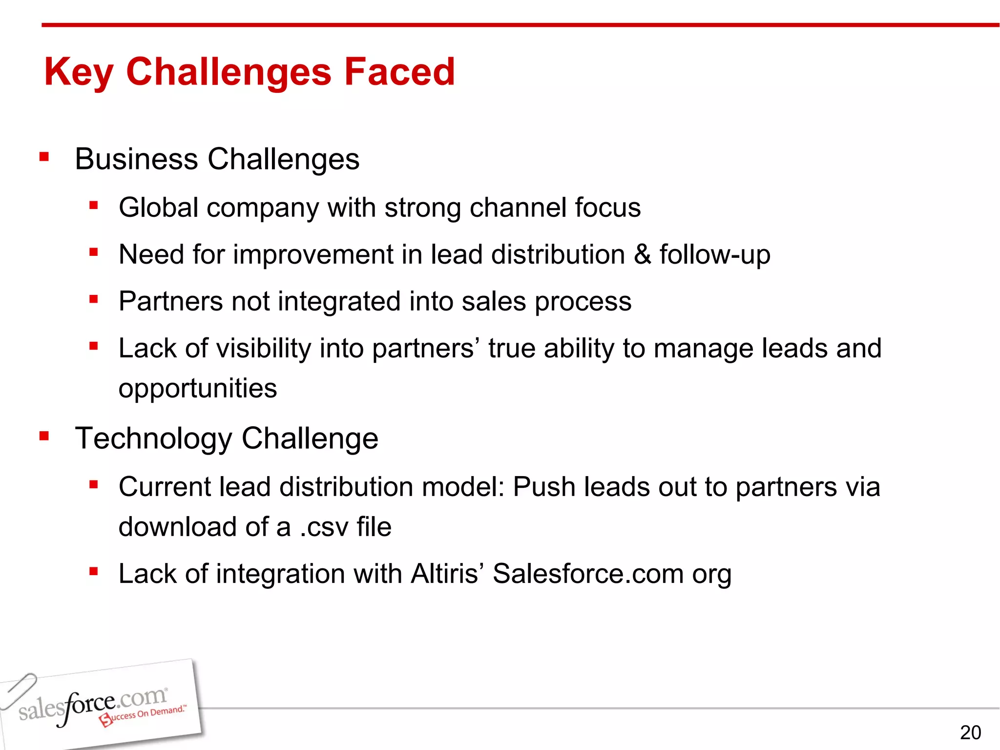 Key Challenges Faced Business Challenges Global company with strong channel focus Need for improvement in lead distribution & follow-up Partners not integrated into sales process Lack of visibility into partners’ true ability to manage leads and opportunities Technology Challenge Current lead distribution model: Push leads out to partners via download of a .csv file Lack of integration with Altiris’ Salesforce.com org 
