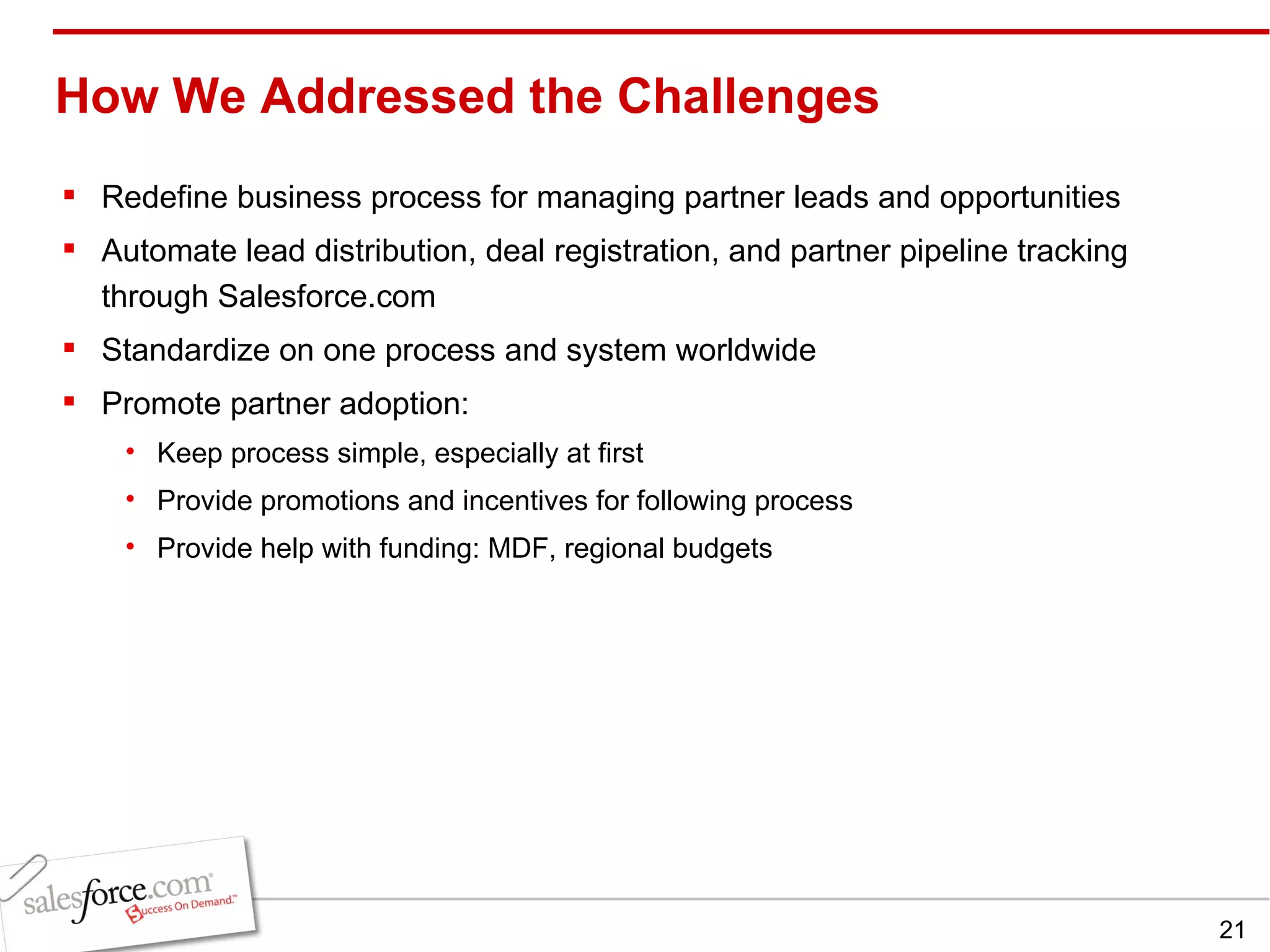 How We Addressed the Challenges  Redefine business process for managing partner leads and opportunities Automate lead distribution, deal registration, and partner pipeline tracking through Salesforce.com Standardize on one process and system worldwide Promote partner adoption: Keep process simple, especially at first Provide promotions and incentives for following process Provide help with funding: MDF, regional budgets 